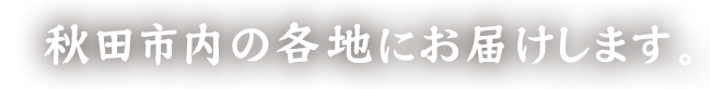 秋田市内の各地にお届けします。